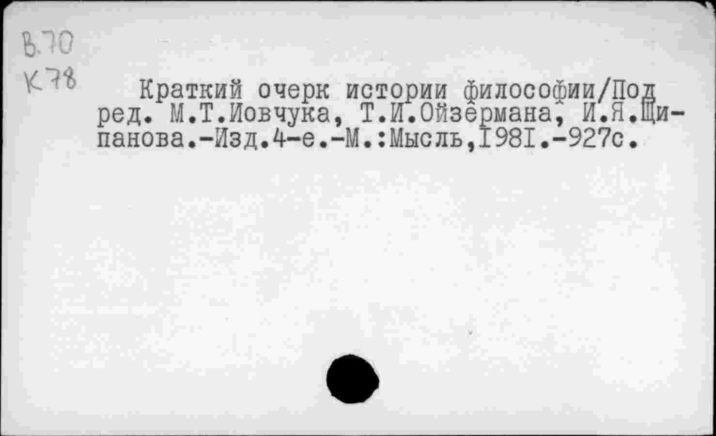 ﻿ЪЛО
№
Краткий очерк истории философии/Под ред. М.Т.Иовчука, Т.И.Ойзермана^ И.ЯДи-панова.-Изд.4-е.-М.:Мыс ль,I981.-927с.